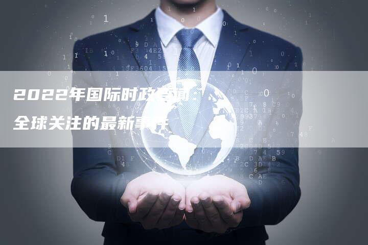 2022年的國(guó)際時(shí)事新聞概覽，2022國(guó)際時(shí)事新聞概覽